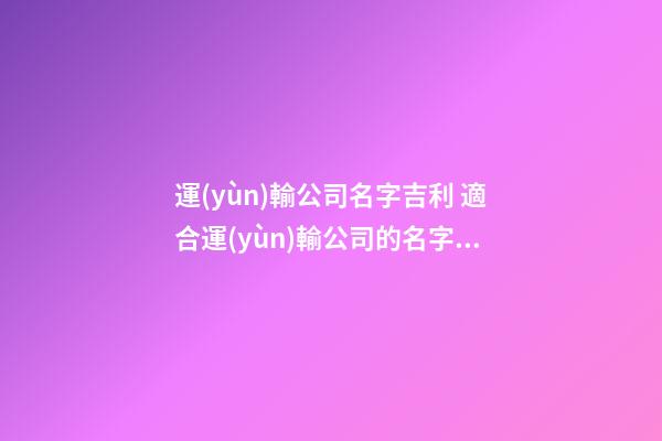 運(yùn)輸公司名字吉利 適合運(yùn)輸公司的名字怎么取-第1張-公司起名-玄機(jī)派